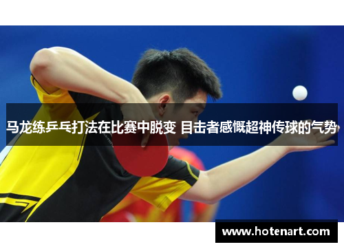 马龙练乒乓打法在比赛中脱变 目击者感慨超神传球的气势